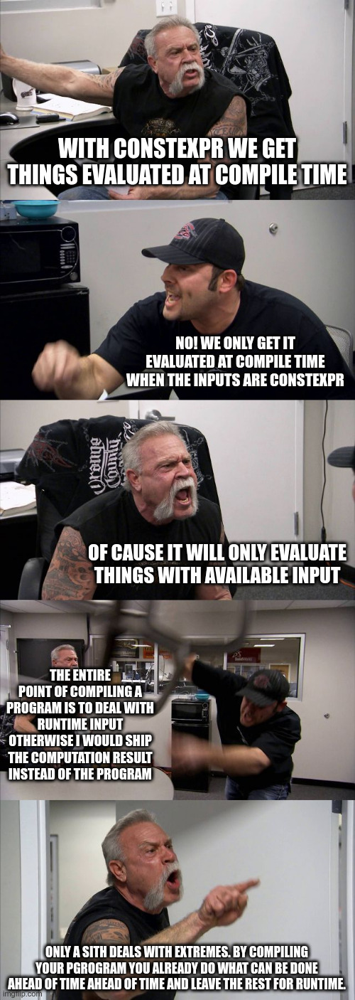American chopper meme about my frustration with constexpr. Dialog &ldquo;With constexpr we get things evaluated at compile time.&rdquo; &ldquo;No! we only get it evaluated at compile time when the inputs are constexpr.&rdquo; &ldquo;of cause it will only evaluate things with available input.&rdquo; &ldquo;the entire point of compiling a program is to deal with runtime input. Otherwise, I would ship the computation result instead of the program&rdquo; &ldquo;only a sith deals with extremes. by compiling your program you already do what can be done ahead of time ahead of time and leave the rest for runtime&rdquo;